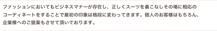 ファッションにおいてもビジネスマナーが存在し、正しくスーツを着こなしその場に相応のコーディネートをすることで最初の印象は格段に変わってきます。個人のお客様はもちろん、企業様へのご提案もさせていただいております。