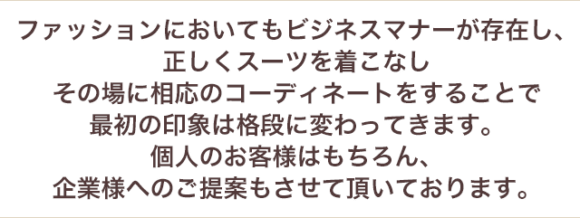 ファッションにおいてもビジネスマナーが存在し、正しくスーツを着こなしその場に相応のコーディネートをすることで最初の印象は格段に変わってきます。個人のお客様はもちろん、企業様へのご提案もさせていただいております。